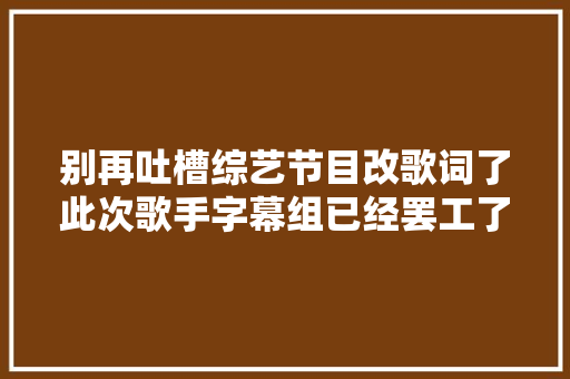 别再吐槽综艺节目改歌词了此次歌手字幕组已经罢工了