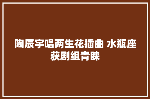 陶辰宇唱两生花插曲 水瓶座获剧组青睐