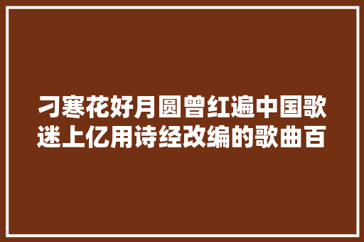 刁寒花好月圆曾红遍中国歌迷上亿用诗经改编的歌曲百听不厌