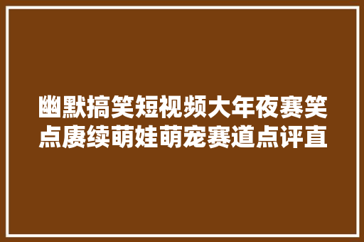 幽默搞笑短视频大年夜赛笑点赓续萌娃萌宠赛道点评直播火爆