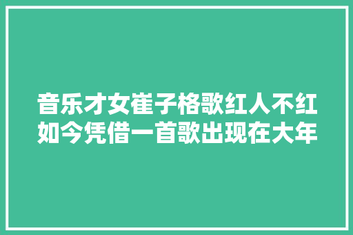 音乐才女崔子格歌红人不红如今凭借一首歌出现在大年夜众视野中
