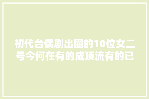 初代台偶剧出圈的10位女二号今何在有的成顶流有的已离世