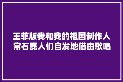 王菲版我和我的祖国制作人常石磊人们自发地借由歌唱传递对祖国的浓浓爱意