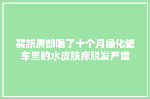 买新房却喝了十个月绿化罐车里的水皮肤痒脱发严重
