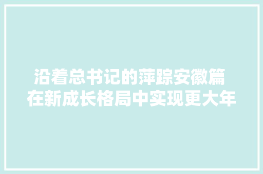 沿着总书记的萍踪安徽篇 在新成长格局中实现更大年夜作为