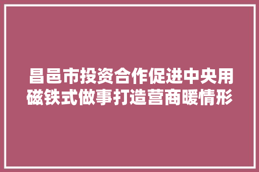 昌邑市投资合作促进中央用磁铁式做事打造营商暖情形