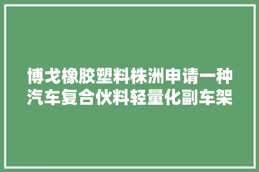 博戈橡胶塑料株洲申请一种汽车复合伙料轻量化副车架制备方法及制品专利提升车辆 NVH 机能带来更好运用体验