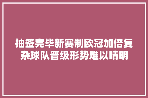 抽签完毕新赛制欧冠加倍复杂球队晋级形势难以晴明