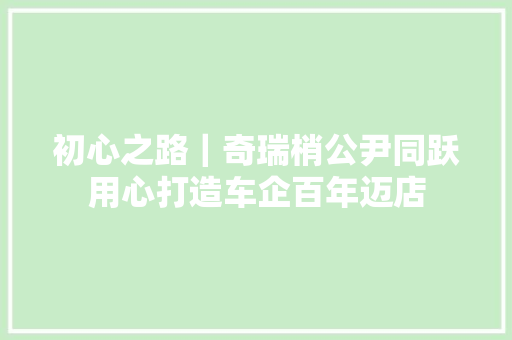 初心之路｜奇瑞梢公尹同跃用心打造车企百年迈店