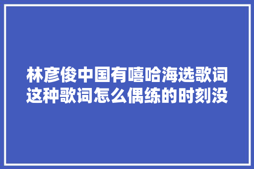 林彦俊中国有嘻哈海选歌词这种歌词怎么偶练的时刻没有爆出来