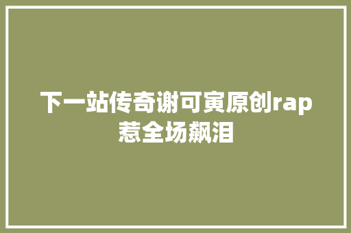 下一站传奇谢可寅原创rap惹全场飙泪