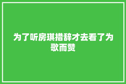 为了听房琪措辞才去看了为歌而赞