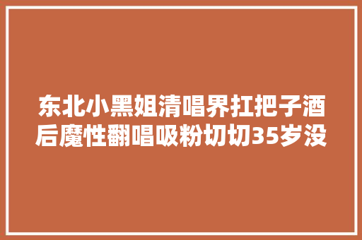 东北小黑姐清唱界扛把子酒后魔性翻唱吸粉切切35岁没人敢娶