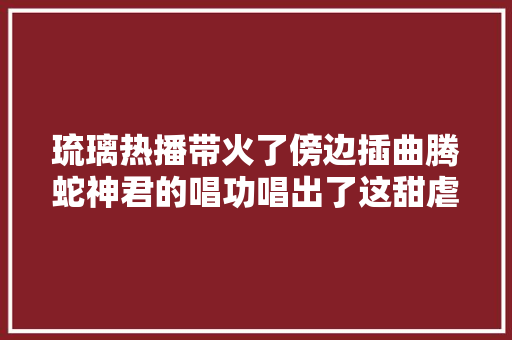 琉璃热播带火了傍边插曲腾蛇神君的唱功唱出了这甜虐恋爱