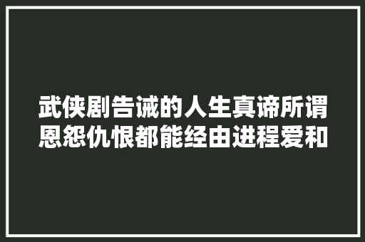 武侠剧告诫的人生真谛所谓恩怨仇恨都能经由进程爱和蔼的力量化开