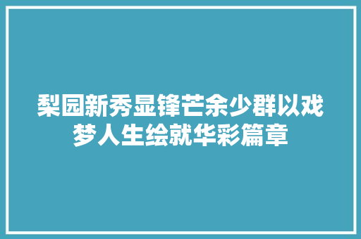 梨园新秀显锋芒余少群以戏梦人生绘就华彩篇章