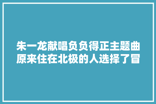 朱一龙献唱负负得正主题曲原来住在北极的人选择了冒险