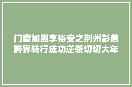 门窗加盟享裕安之荆州彭总跨界转行成功逆袭切切大年夜商