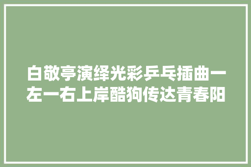 白敬亭演绎光彩乒乓插曲一左一右上岸酷狗传达青春阳光色彩