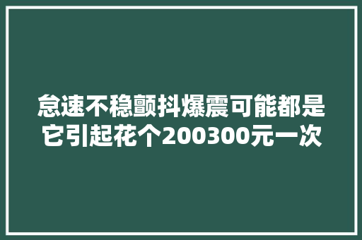 怠速不稳颤抖爆震可能都是它引起花个200300元一次搞定