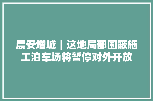 晨安增城｜这地局部围蔽施工泊车场将暂停对外开放