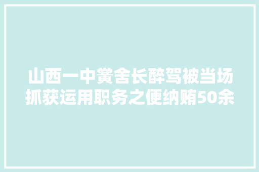 山西一中黉舍长醉驾被当场抓获运用职务之便纳贿50余万