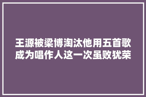 王源被梁博淘汰他用五首歌成为唱作人这一次虽败犹荣