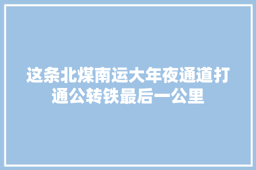 这条北煤南运大年夜通道打通公转铁最后一公里