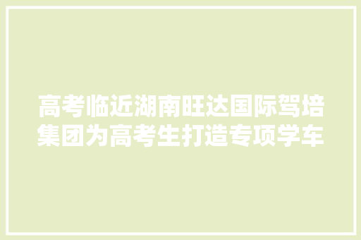 高考临近湖南旺达国际驾培集团为高考生打造专项学车做事
