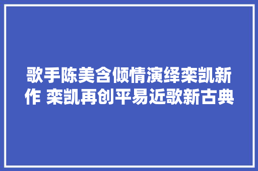 歌手陈美含倾情演绎栾凯新作 栾凯再创平易近歌新古典