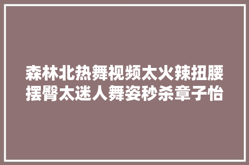 森林北热舞视频太火辣扭腰摆臀太迷人舞姿秒杀章子怡