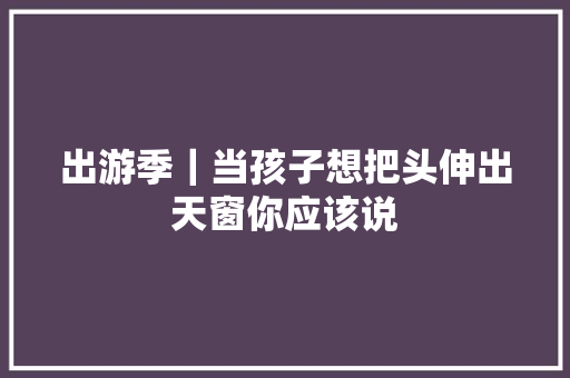 出游季｜当孩子想把头伸出天窗你应该说