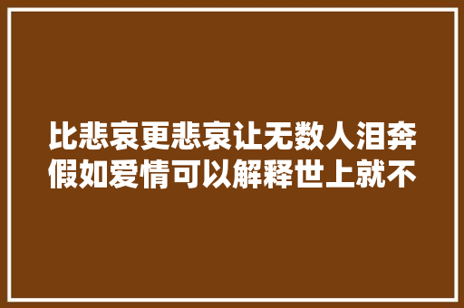 比悲哀更悲哀让无数人泪奔假如爱情可以解释世上就不会有人痛楚了