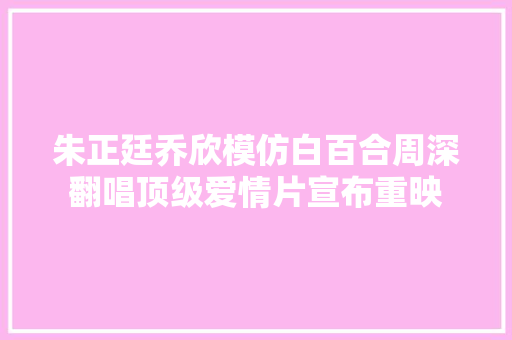 朱正廷乔欣模仿白百合周深翻唱顶级爱情片宣布重映