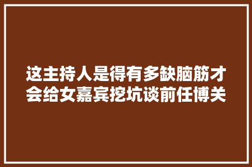 这主持人是得有多缺脑筋才会给女嘉宾挖坑谈前任博关注