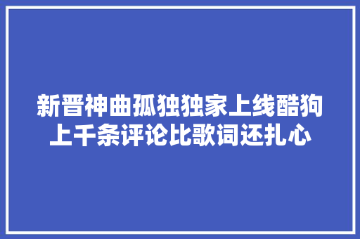 新晋神曲孤独独家上线酷狗上千条评论比歌词还扎心
