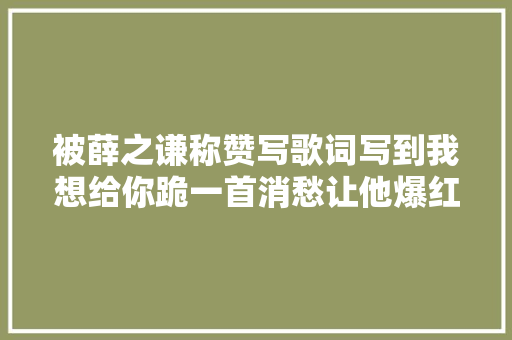 被薛之谦称赞写歌词写到我想给你跪一首消愁让他爆红