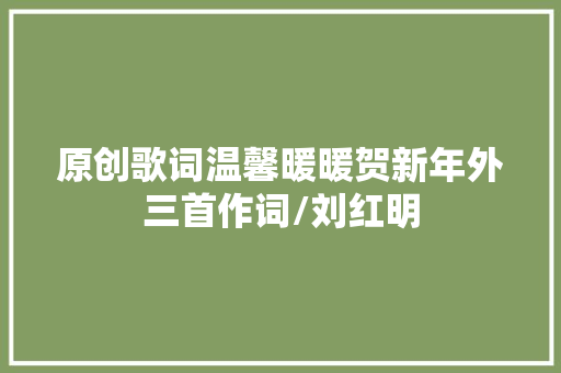 原创歌词温馨暖暖贺新年外三首作词/刘红明