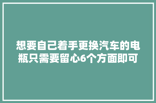 想要自己着手更换汽车的电瓶只需要留心6个方面即可 汽车知识