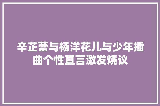 辛芷蕾与杨洋花儿与少年插曲个性直言激发烧议
