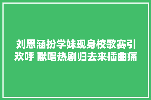 刘思涵扮学妹现身校歌赛引欢呼 献唱热剧归去来插曲痛今日上线