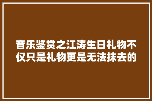 音乐鉴赏之江涛生日礼物不仅只是礼物更是无法抹去的昨天