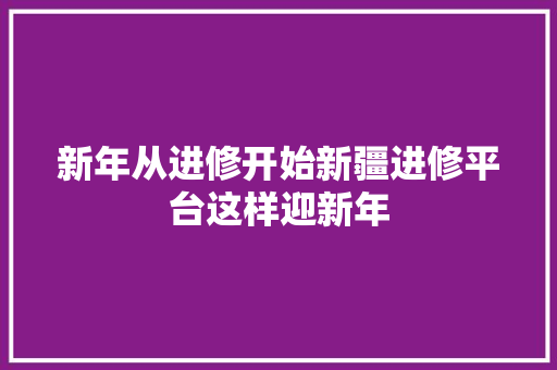 新年从进修开始新疆进修平台这样迎新年