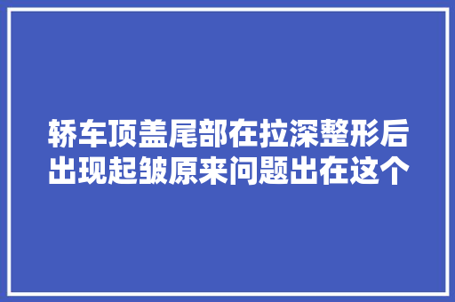 轿车顶盖尾部在拉深整形后出现起皱原来问题出在这个工序上