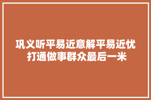 巩义听平易近意解平易近忧 打通做事群众最后一米