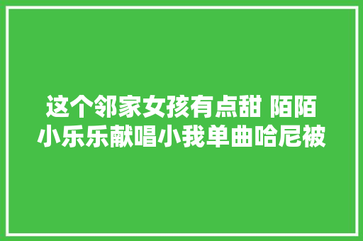 这个邻家女孩有点甜 陌陌小乐乐献唱小我单曲哈尼被赞初恋来了