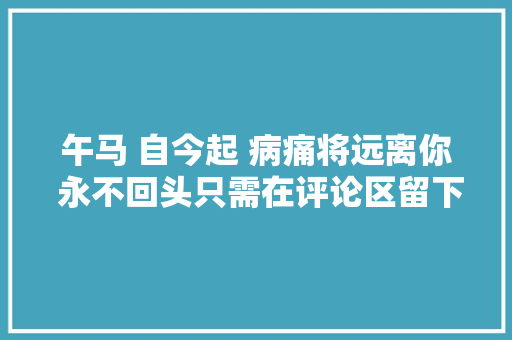 午马 自今起 病痛将远离你 永不回头只需在评论区留下去病二字