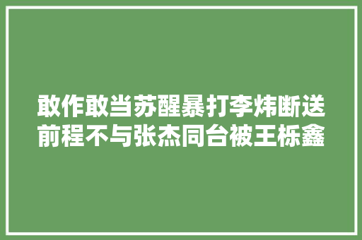 敢作敢当苏醒暴打李炜断送前程不与张杰同台被王栎鑫孤立