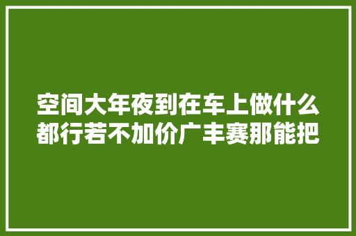 空间大年夜到在车上做什么都行若不加价广丰赛那能把GL8拉下神坛