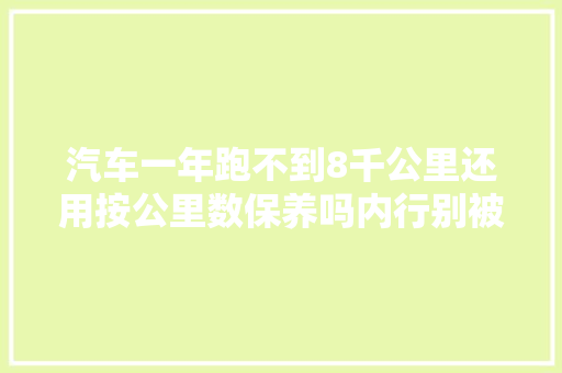 汽车一年跑不到8千公里还用按公里数保养吗内行别被忽悠了
